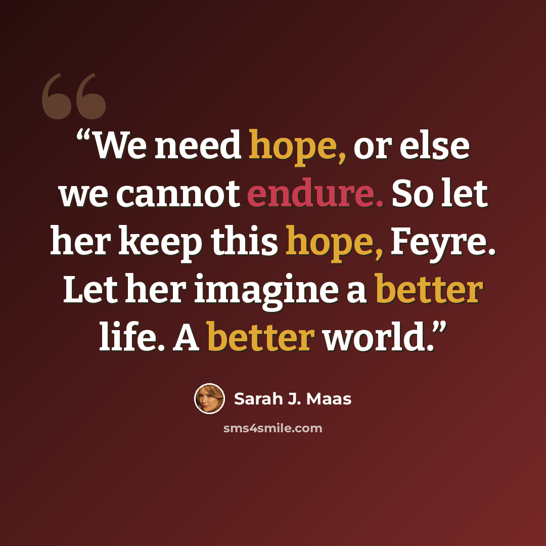 “We need hope, or else we cannot endure. So let her keep this hope, Feyre. Let her imagine a better life. A better world.” quote by Sarah J. Maas
