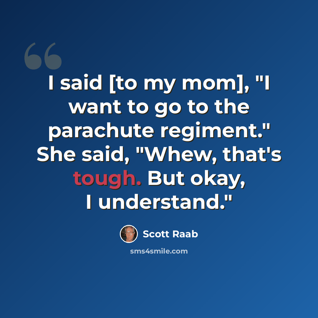 “I said [to my mom], "I want to go to the parachute regiment." She said, "Whew, that's tough. But okay, I understand."” quote by Scott Raab