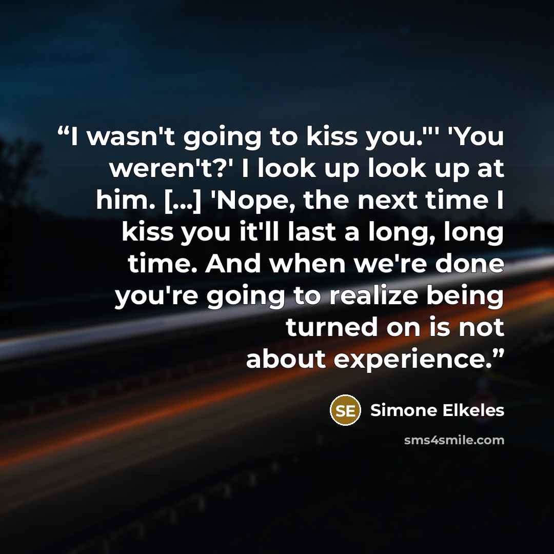 “I wasn't going to kiss you."' 'You weren't?' I look up look up at him. [...] 'Nope, the next time I kiss you it'll last a long, long time. And when we're done you're going to realize being turned on is not about experience.” quote by Simone Elkeles