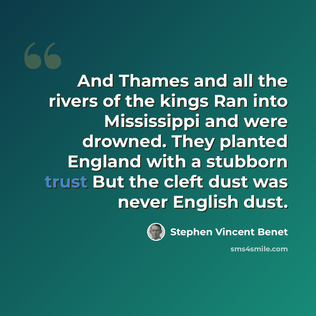 “And Thames and all the rivers of the kings Ran into Mississippi and were drowned. They planted England with a stubborn trust But the cleft dust was never English dust.” quote by Stephen Vincent Benet