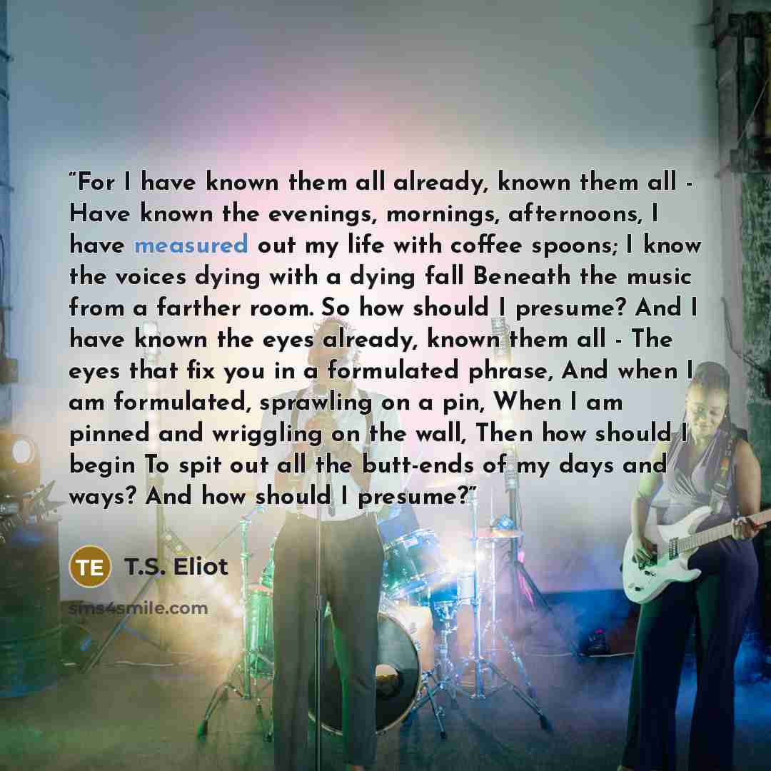 “For I have known them all already, known them all - Have known the evenings, mornings, afternoons, I have measured out my life with coffee spoons; I know the voices dying with a dying fall Beneath the music from a farther room. So how should I presume? And I have known the eyes already, known them…” quote by T.S. Eliot