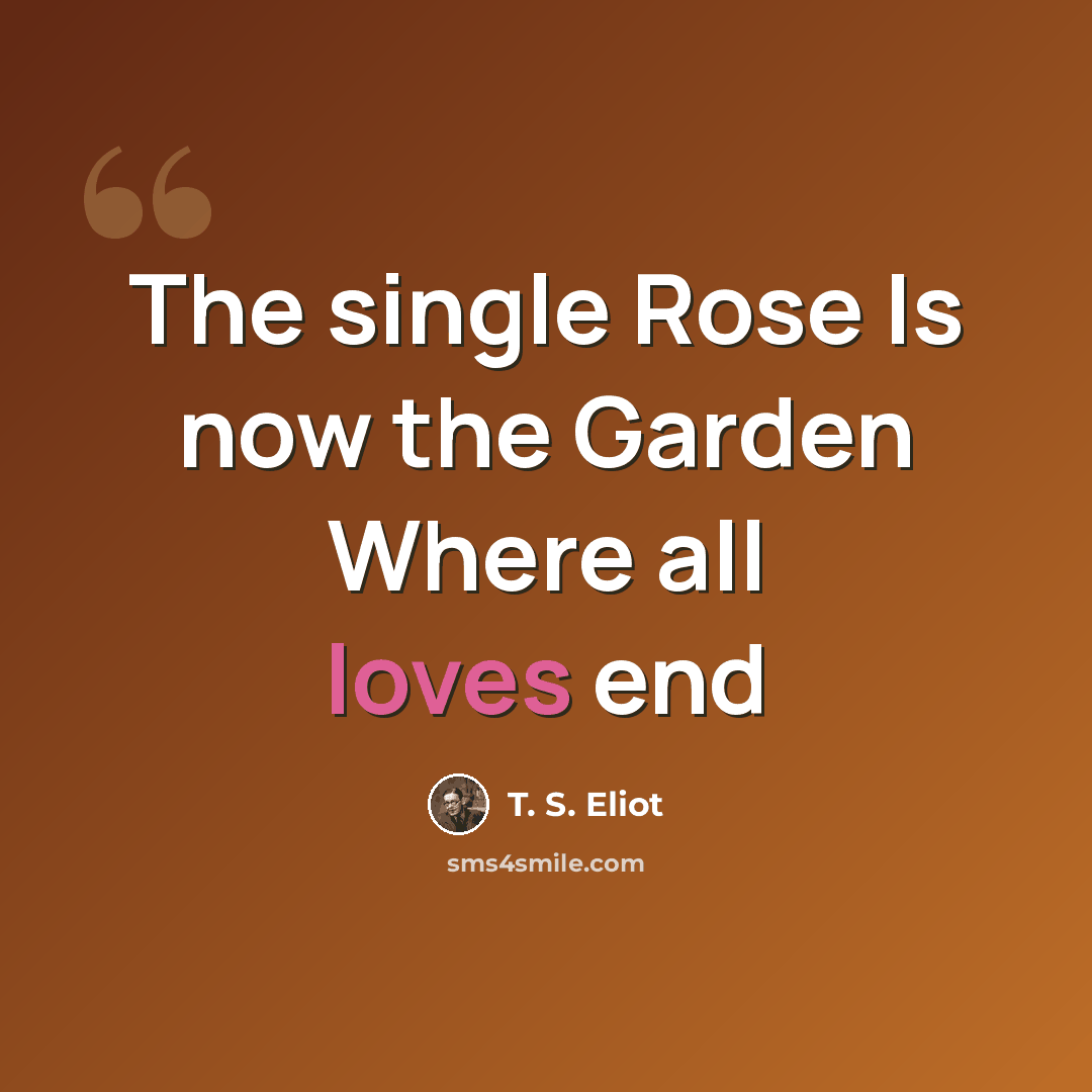 “The single Rose Is now the Garden Where all loves end” quote by T. S. Eliot