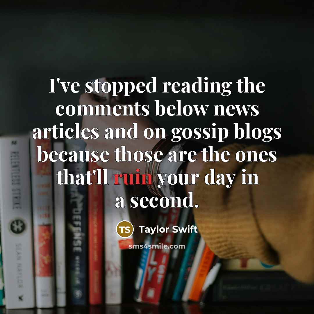 “I've stopped reading the comments below news articles and on gossip blogs because those are the ones that'll ruin your day in a second.” quote by Taylor Swift