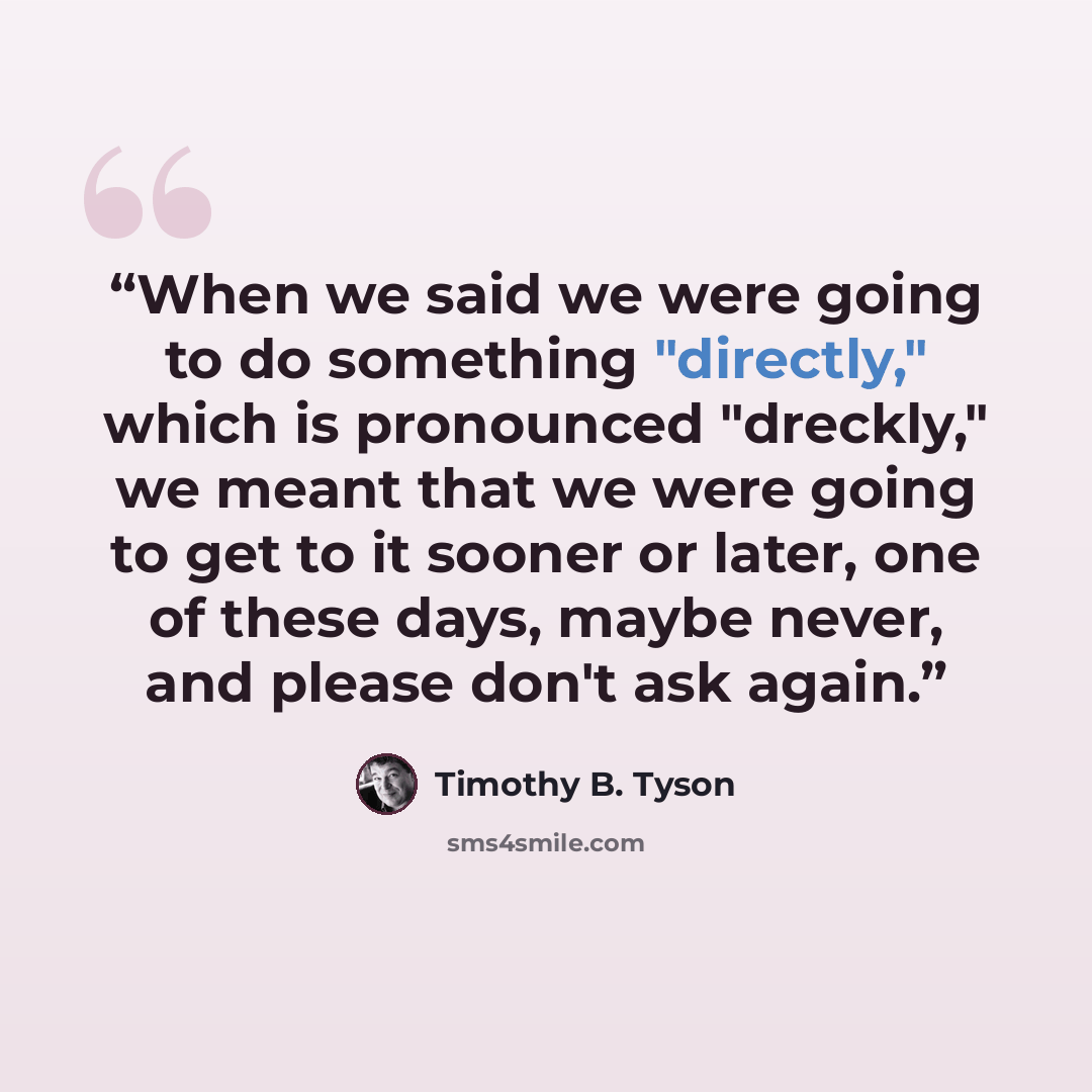 “When we said we were going to do something "directly," which is pronounced "dreckly," we meant that we were going to get to it sooner or later, one of these days, maybe never, and please don't ask again.” quote by Timothy B. Tyson