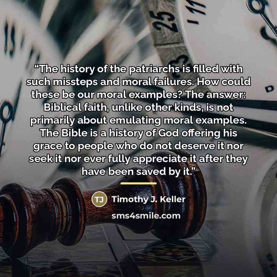 “The history of the patriarchs is filled with such missteps and moral failures. How could these be our moral examples? The answer: Biblical faith, unlike other kinds, is not primarily about emulating moral examples. The Bible is a history of God offering his grace to people who do not deserve it…” quote by Timothy J. Keller