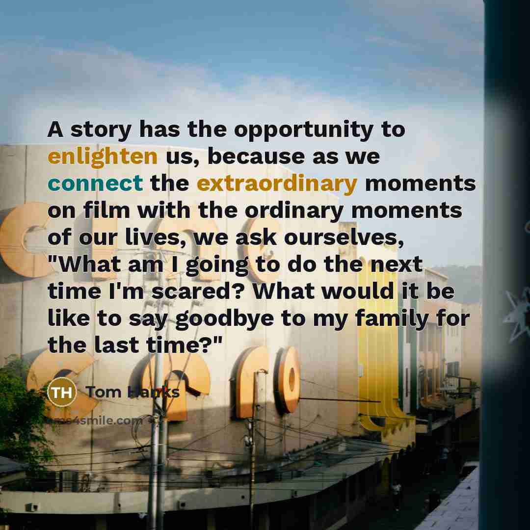 “A story has the opportunity to enlighten us, because as we connect the extraordinary moments on film with the ordinary moments of our lives, we ask ourselves, "What am I going to do the next time I'm scared? What would it be like to say goodbye to my family for the last time?"” quote by Tom Hanks