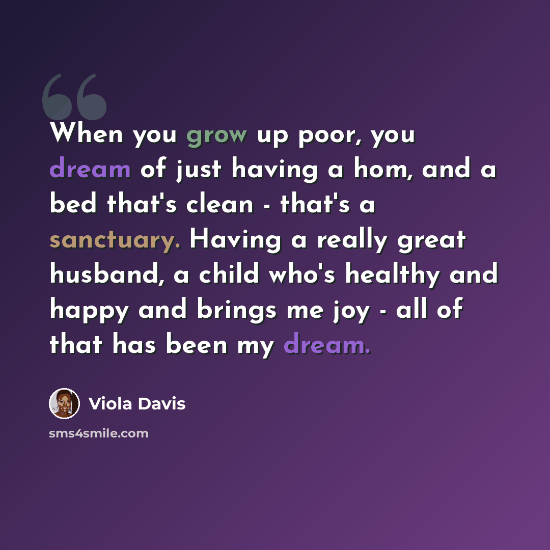“When you grow up poor, you dream of just having a hom, and a bed that's clean - that's a sanctuary. Having a really great husband, a child who's healthy and happy and brings me joy - all of that has been my dream.” quote by Viola Davis
