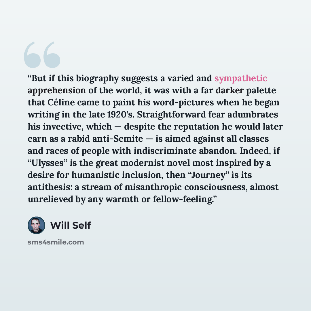 “But if this biography suggests a varied and sympathetic apprehension of the world, it was with a far darker palette that Céline came to paint his word-pictures when he began writing in the late 1920’s. Straightforward fear adumbrates his invective, which — despite the reputation he would later…” quote by Will Self