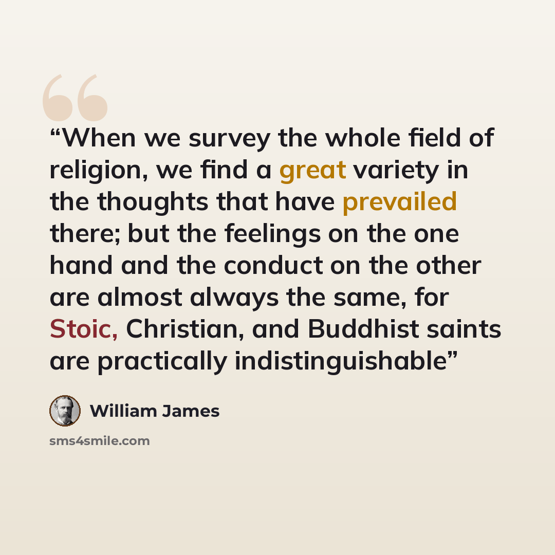 “When we survey the whole field of religion, we find a great variety in the thoughts that have prevailed there; but the feelings on the one hand and the conduct on the other are almost always the same, for Stoic, Christian, and Buddhist saints are practically indistinguishable” quote by William James