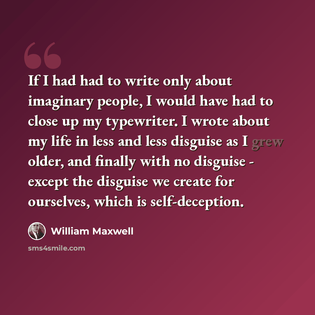 “If I had had to write only about imaginary people, I would have had to close up my typewriter. I wrote about my life in less and less disguise as I grew older, and finally with no disguise - except the disguise we create for ourselves, which is self-deception.” quote by William Maxwell