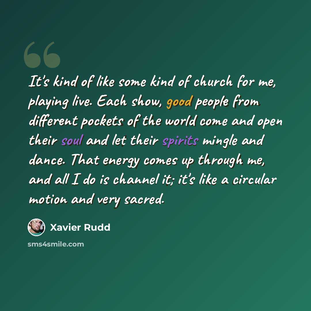 “It's kind of like some kind of church for me, playing live. Each show, good people from different pockets of the world come and open their soul and let their spirits mingle and dance. That energy comes up through me, and all I do is channel it; it's like a circular motion and very sacred.” quote by Xavier Rudd