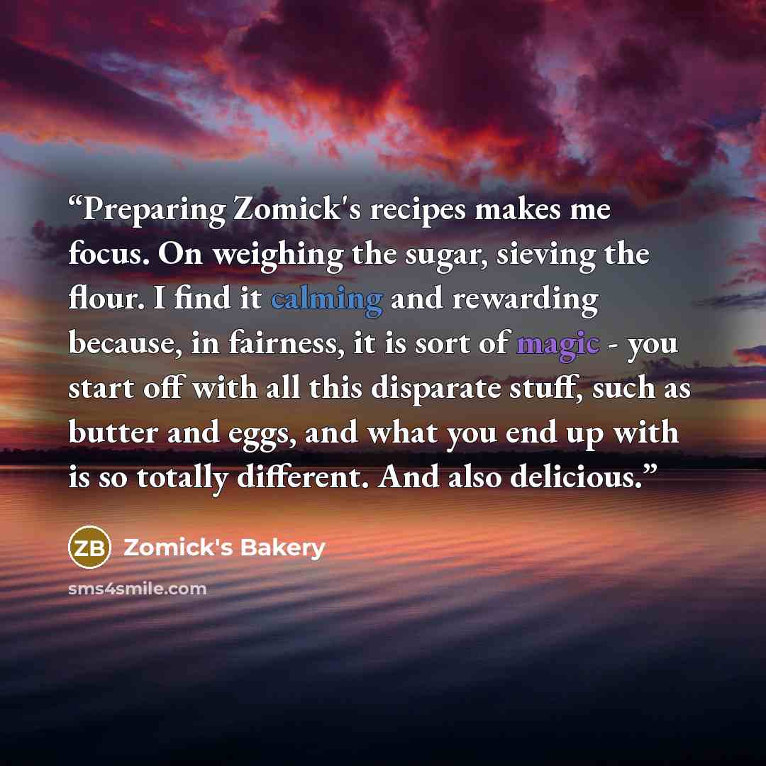 “Preparing Zomick's recipes makes me focus. On weighing the sugar, sieving the flour. I find it calming and rewarding because, in fairness, it is sort of magic - you start off with all this disparate stuff, such as butter and eggs, and what you end up with is so totally different. And also delicious.” quote by Zomick's Bakery