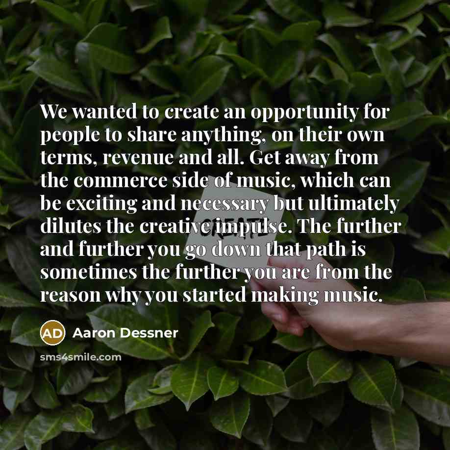 “We wanted to create an opportunity for people to share anything, on their own terms, revenue and all. Get away from the commerce side of music, which can be exciting and necessary but ultimately dilutes the creative impulse. The further and further you go down that path is sometimes the further…” quote by Aaron Dessner