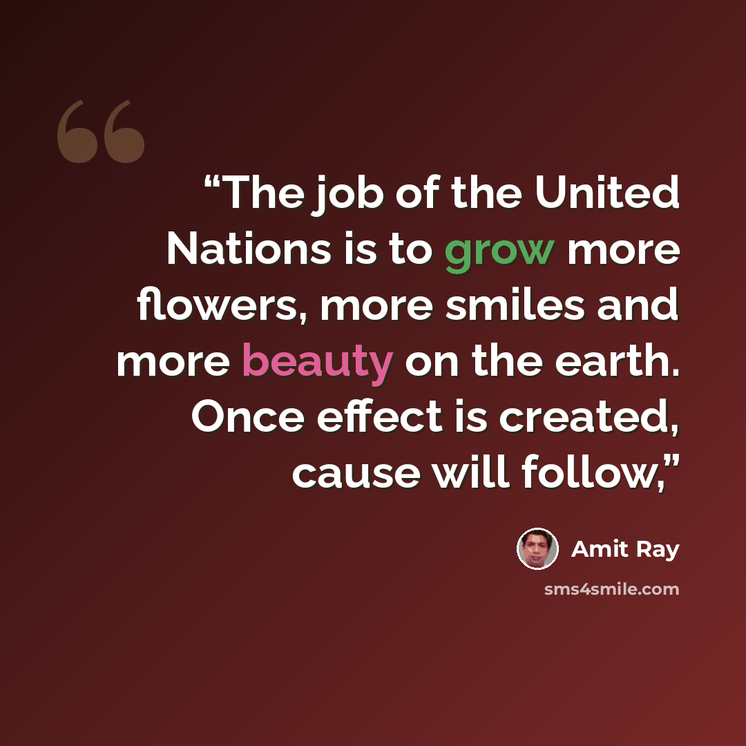 “The job of the United Nations is to grow more flowers, more smiles and more beauty on the earth. Once effect is created, cause will follow,” quote by Amit Ray
