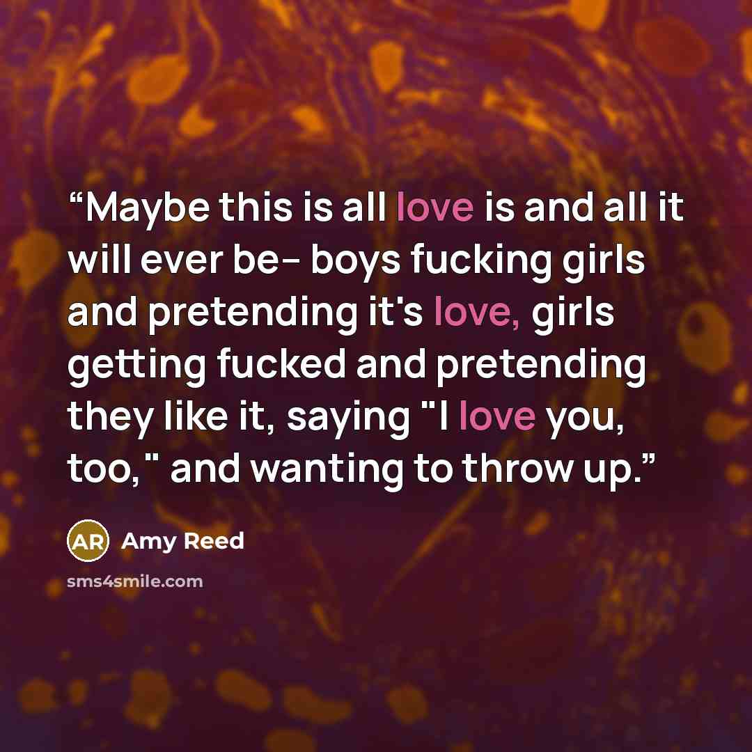 “Maybe this is all love is and all it will ever be-- boys fucking girls and pretending it's love, girls getting fucked and pretending they like it, saying "I love you, too," and wanting to throw up.” quote by Amy Reed