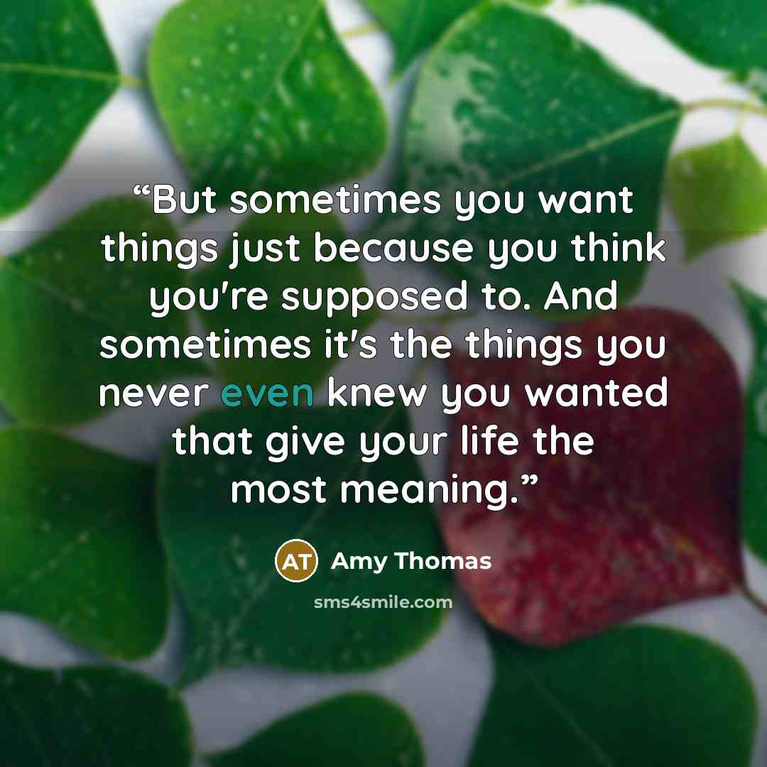 “But sometimes you want things just because you think you're supposed to. And sometimes it's the things you never even knew you wanted that give your life the most meaning.” quote by Amy Thomas