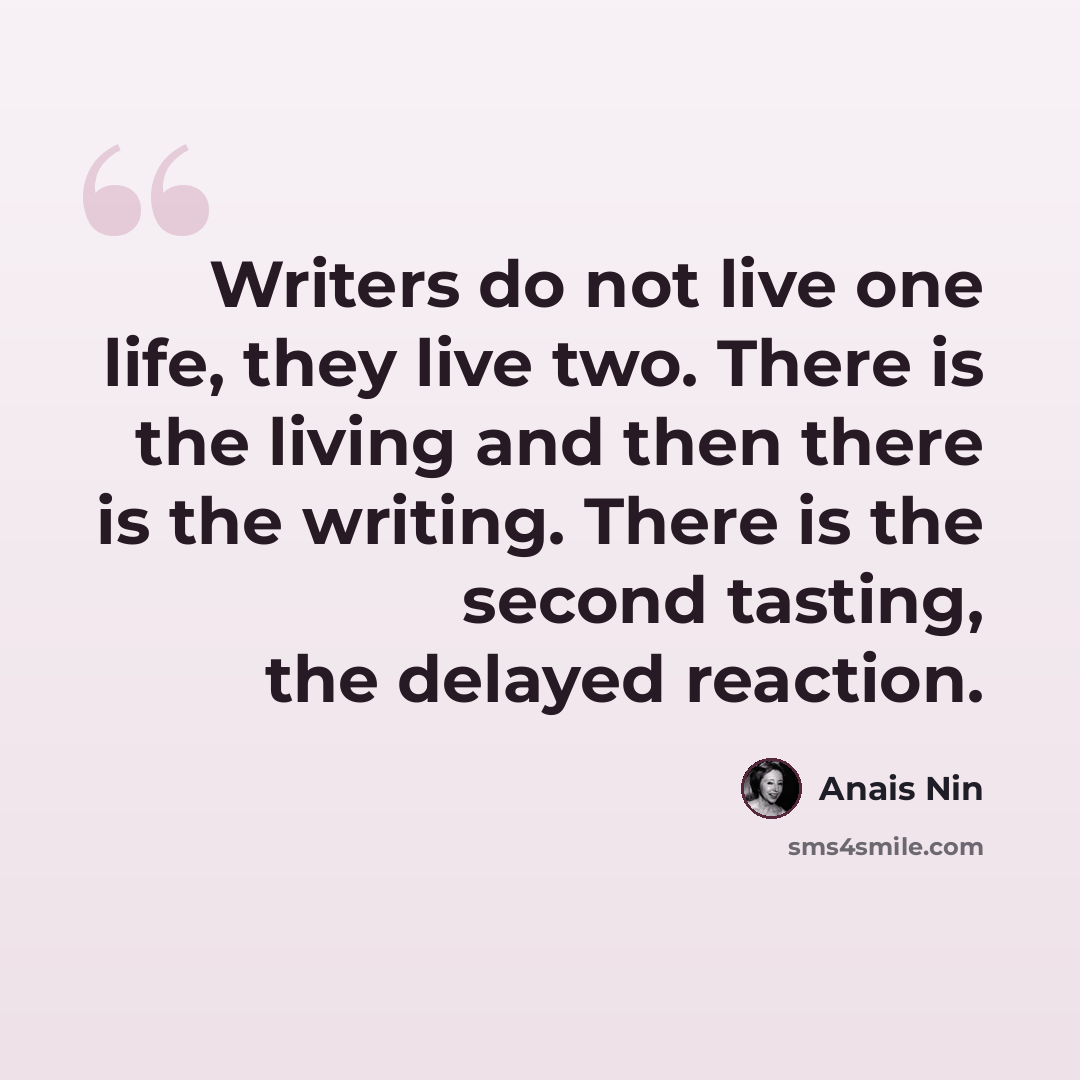 “Writers do not live one life, they live two. There is the living and then there is the writing. There is the second tasting, the delayed reaction.” quote by Anais Nin