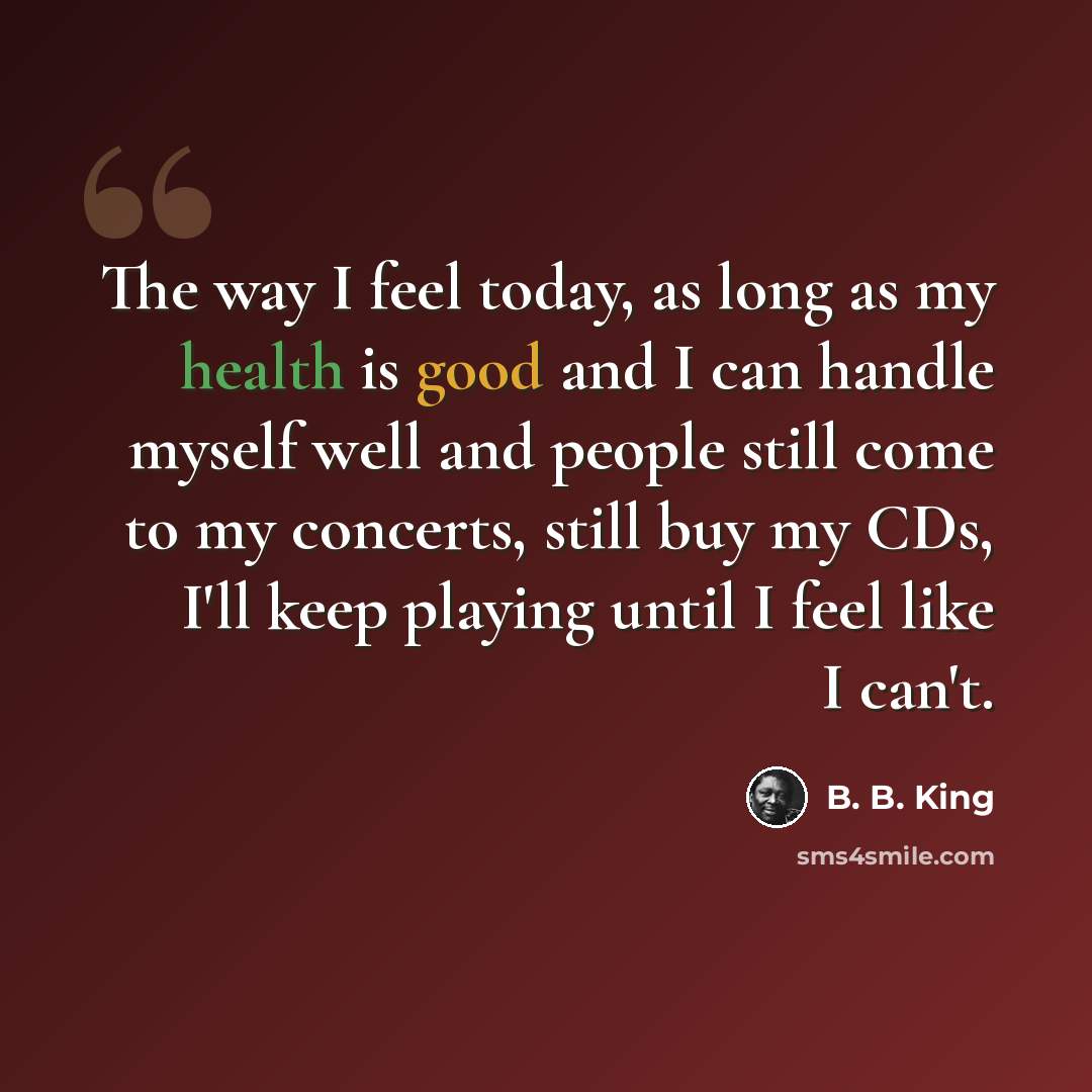 “The way I feel today, as long as my health is good and I can handle myself well and people still come to my concerts, still buy my CDs, I'll keep playing until I feel like I can't.” quote by B. B. King