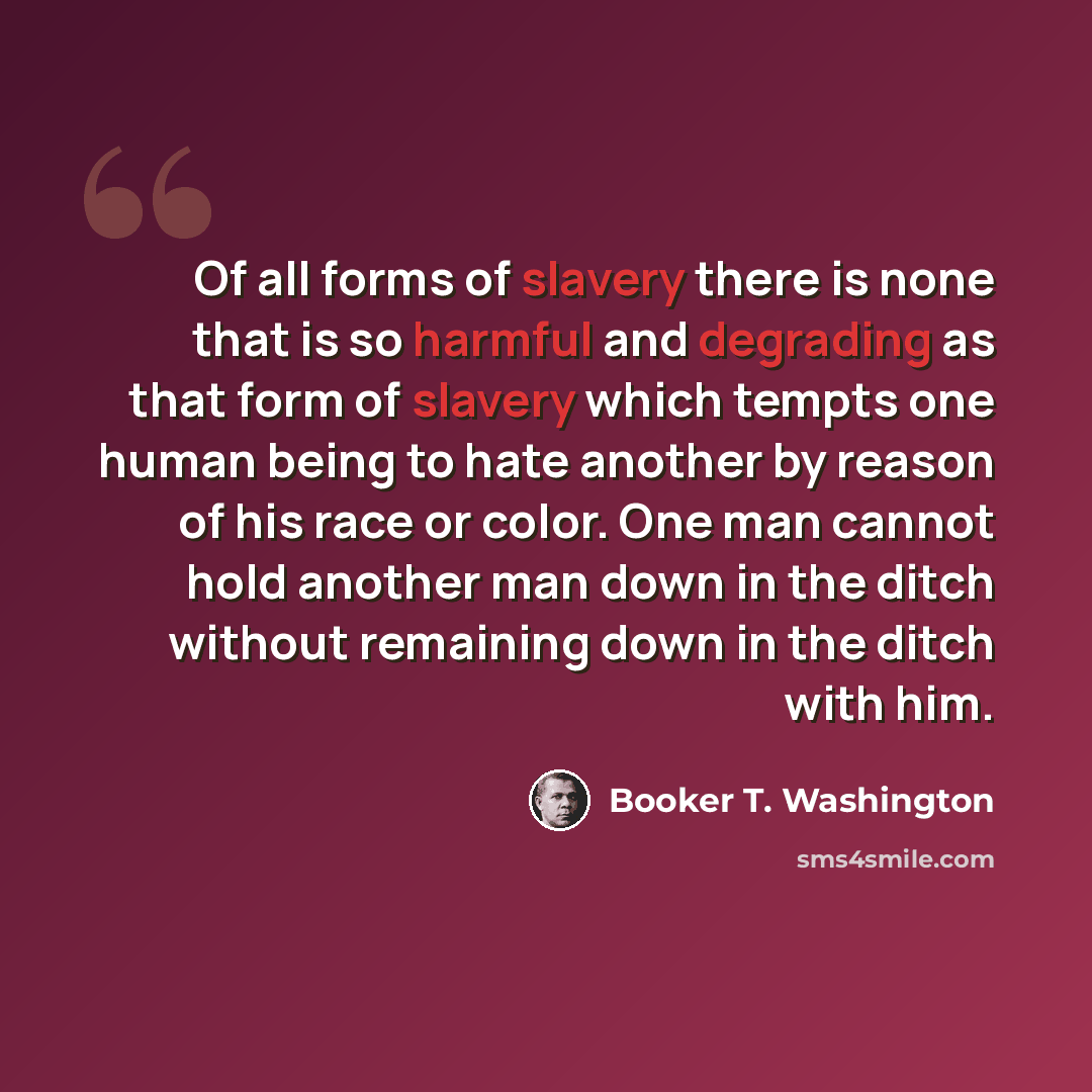“Of all forms of slavery there is none that is so harmful and degrading as that form of slavery which tempts one human being to hate another by reason of his race or color. One man cannot hold another man down in the ditch without remaining down in the ditch with him.” quote by Booker T. Washington