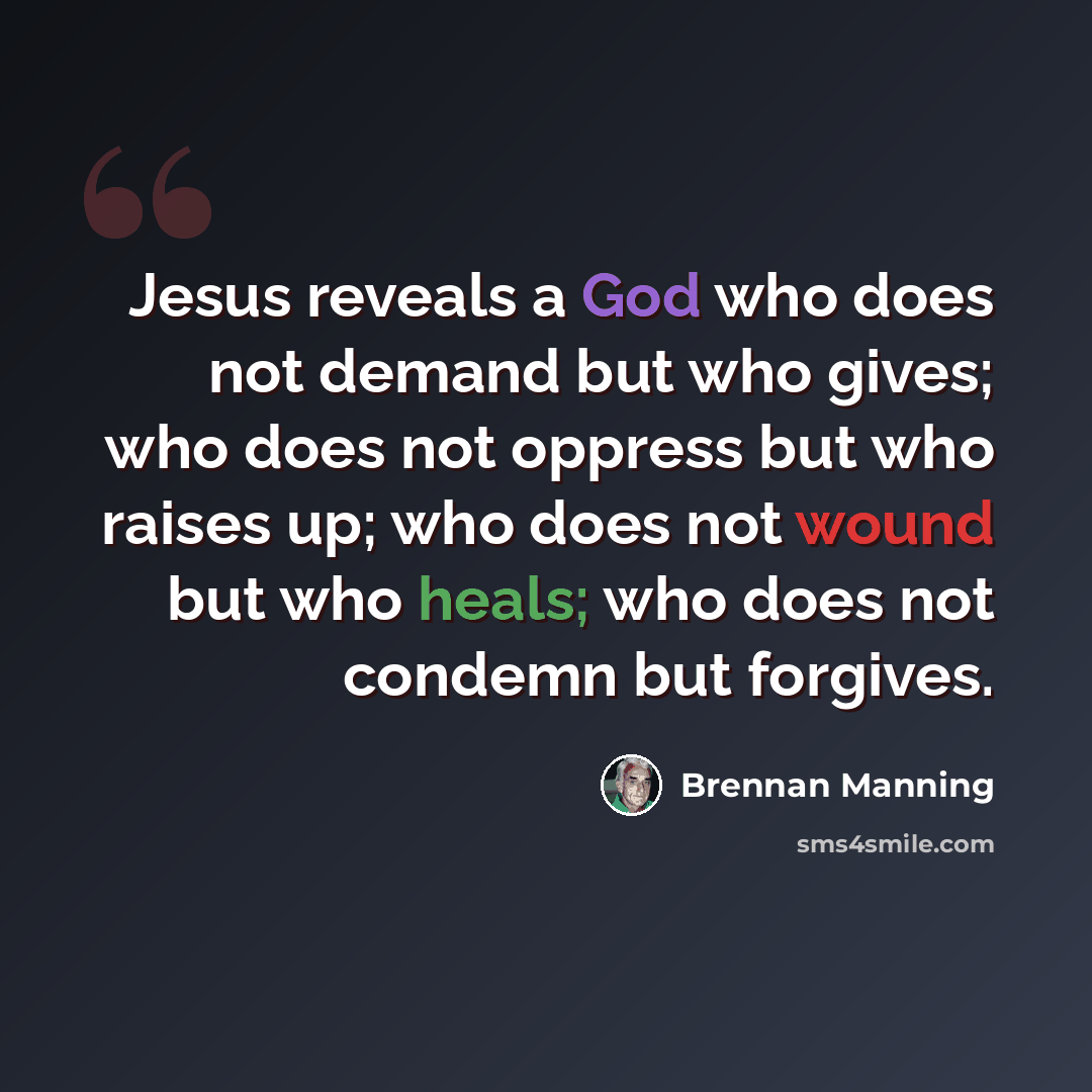 “Jesus reveals a God who does not demand but who gives; who does not oppress but who raises up; who does not wound but who heals; who does not condemn but forgives.” quote by Brennan Manning