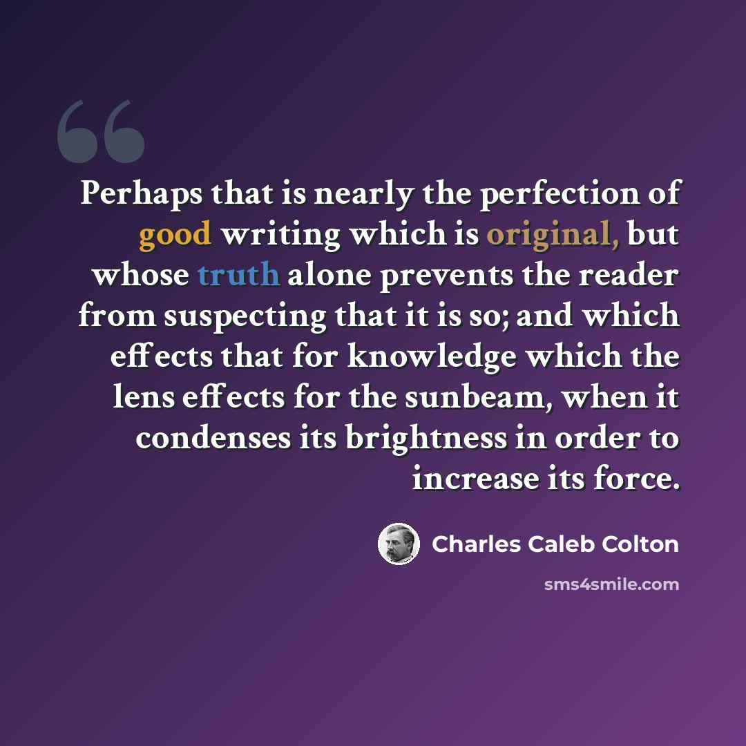 “Perhaps that is nearly the perfection of good writing which is original, but whose truth alone prevents the reader from suspecting that it is so; and which effects that for knowledge which the lens effects for the sunbeam, when it condenses its brightness in order to increase its force.” quote by Charles Caleb Colton