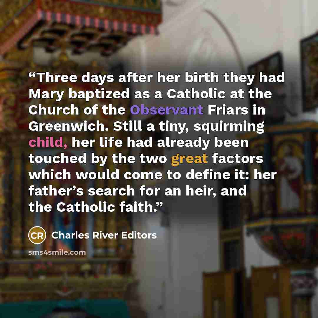 “Three days after her birth they had Mary baptized as a Catholic at the Church of the Observant Friars in Greenwich. Still a tiny, squirming child, her life had already been touched by the two great factors which would come to define it: her father’s search for an heir, and the Catholic faith.” quote by Charles River Editors