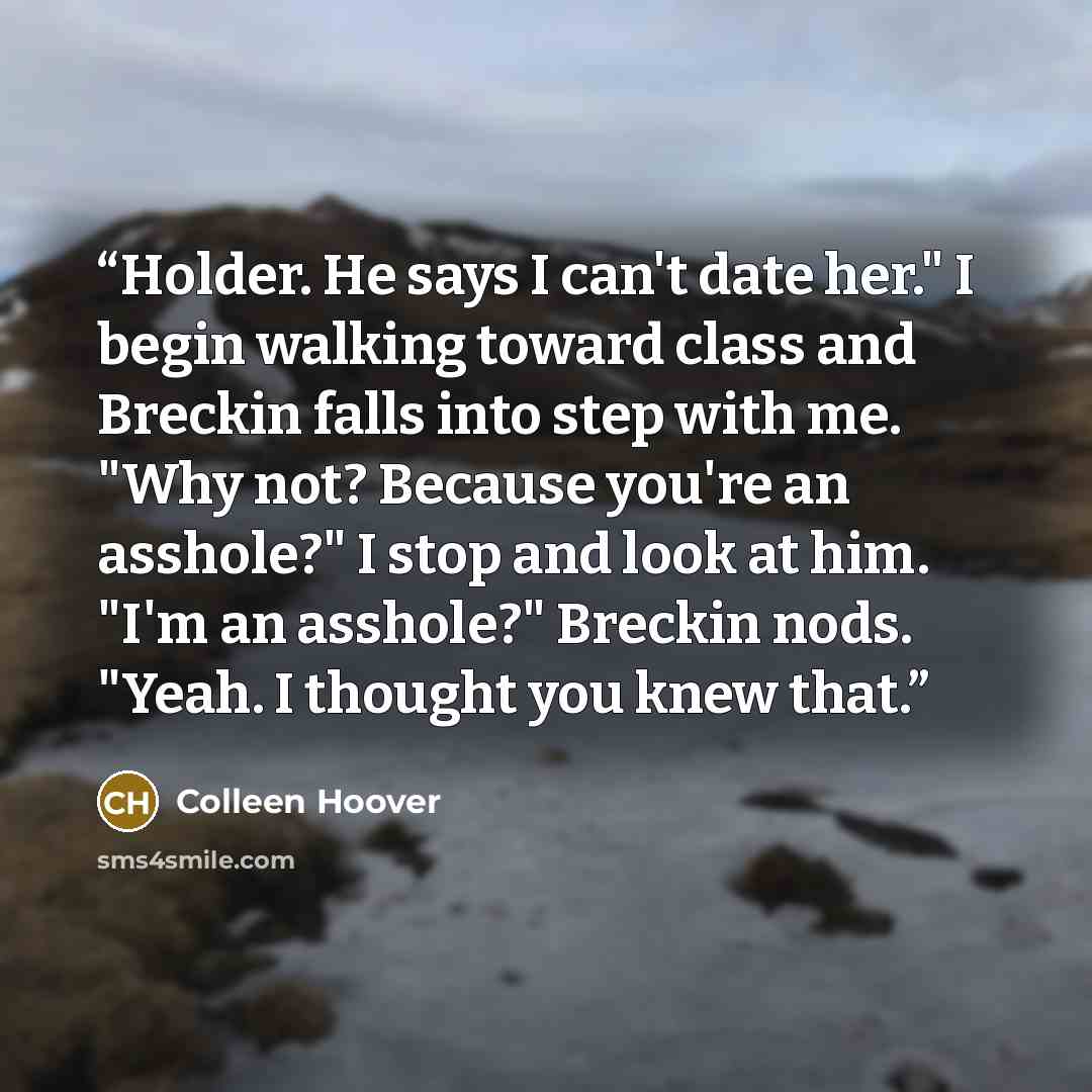 “Holder. He says I can't date her." I begin walking toward class and Breckin falls into step with me. "Why not? Because you're an asshole?" I stop and look at him. "I'm an asshole?" Breckin nods. "Yeah. I thought you knew that.” quote by Colleen Hoover