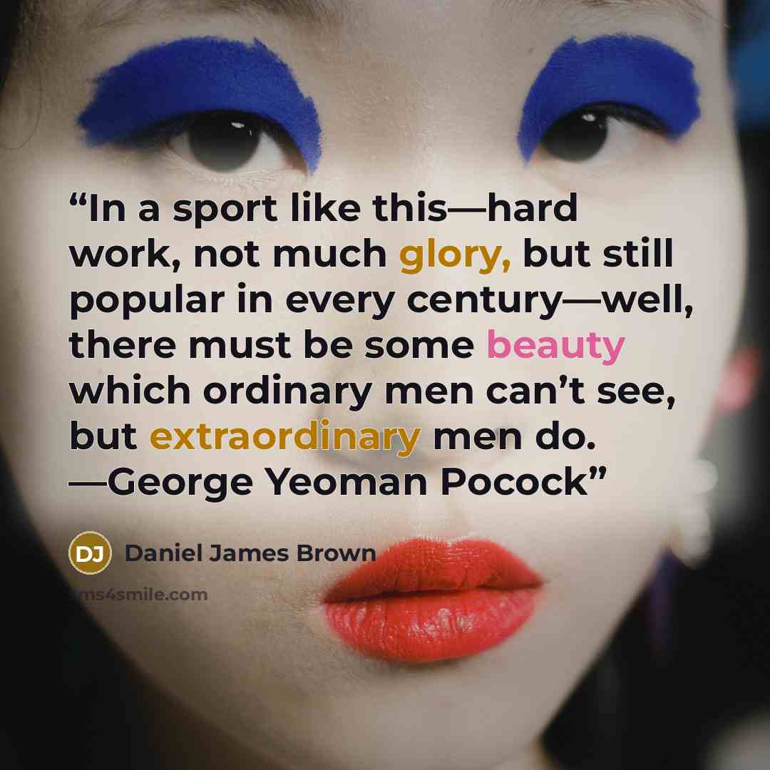 “In a sport like this—hard work, not much glory, but still popular in every century—well, there must be some beauty which ordinary men can’t see, but extraordinary men do. —George Yeoman Pocock” quote by Daniel James Brown