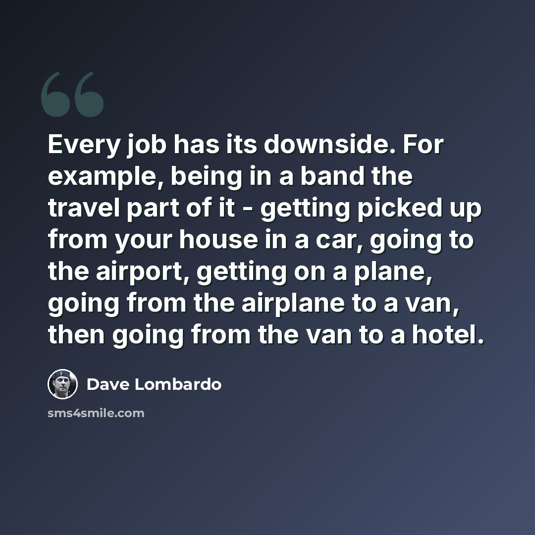 “Every job has its downside. For example, being in a band the travel part of it - getting picked up from your house in a car, going to the airport, getting on a plane, going from the airplane to a van, then going from the van to a hotel.” quote by Dave Lombardo