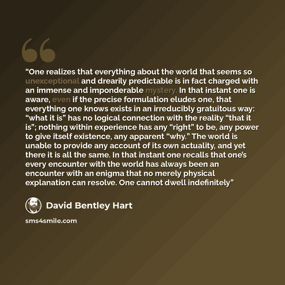 “One realizes that everything about the world that seems so unexceptional and drearily predictable is in fact charged with an immense and imponderable mystery. In that instant one is aware, even if the precise formulation eludes one, that everything one knows exists in an irreducibly gratuitous…” quote by David Bentley Hart