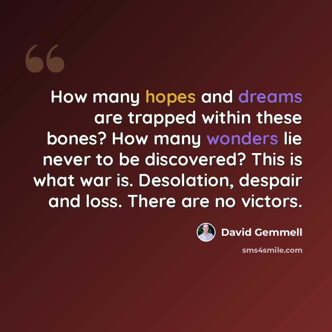 “How many hopes and dreams are trapped within these bones? How many wonders lie never to be discovered? This is what war is. Desolation, despair and loss. There are no victors.” quote by David Gemmell