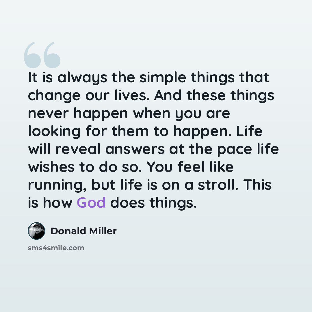 “It is always the simple things that change our lives. And these things never happen when you are looking for them to happen. Life will reveal answers at the pace life wishes to do so. You feel like running, but life is on a stroll. This is how God does things.” quote by Donald Miller