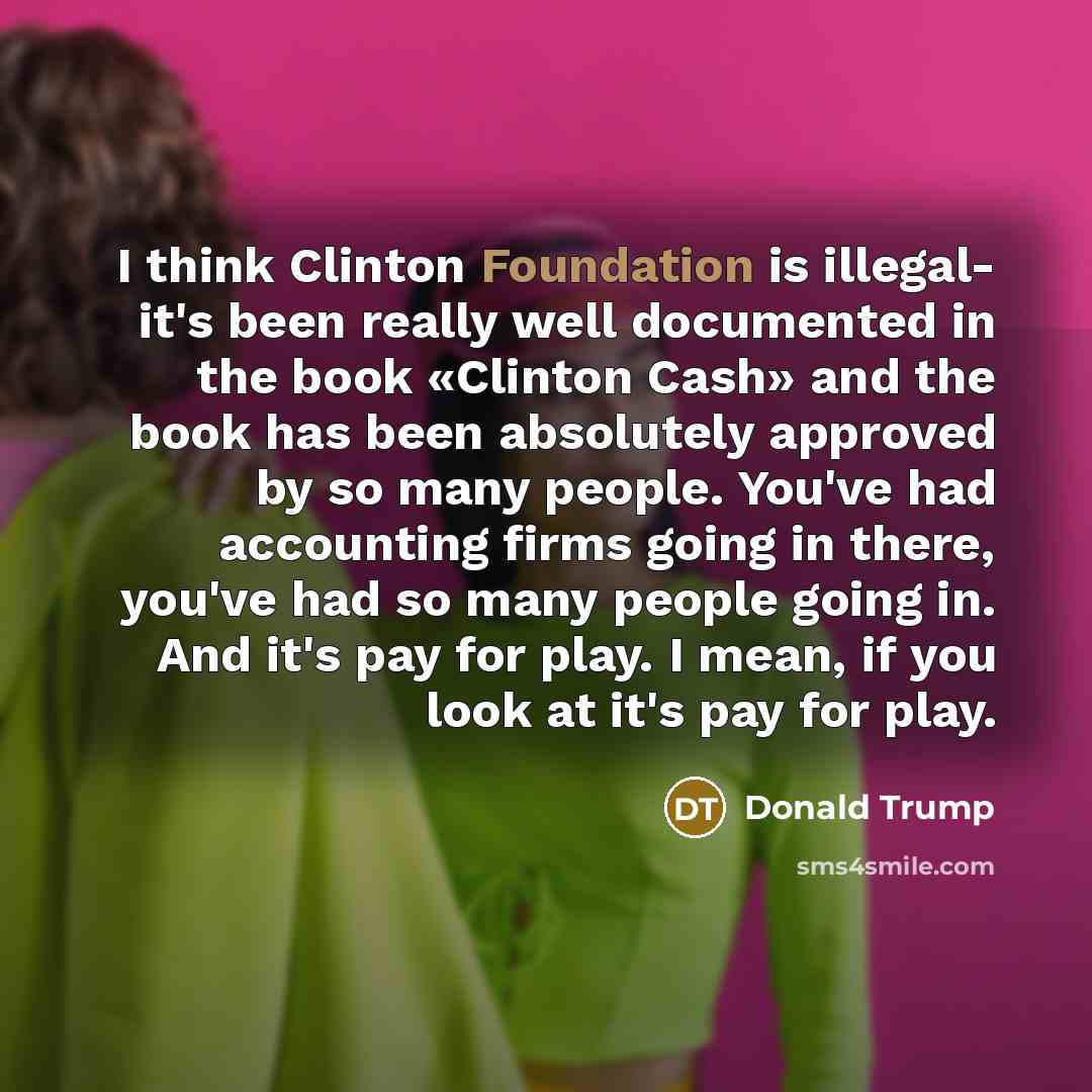 “I think Clinton Foundation is illegal- it's been really well documented in the book «Clinton Cash» and the book has been absolutely approved by so many people. You've had accounting firms going in there, you've had so many people going in. And it's pay for play. I mean, if you look at it's pay for…” quote by Donald Trump