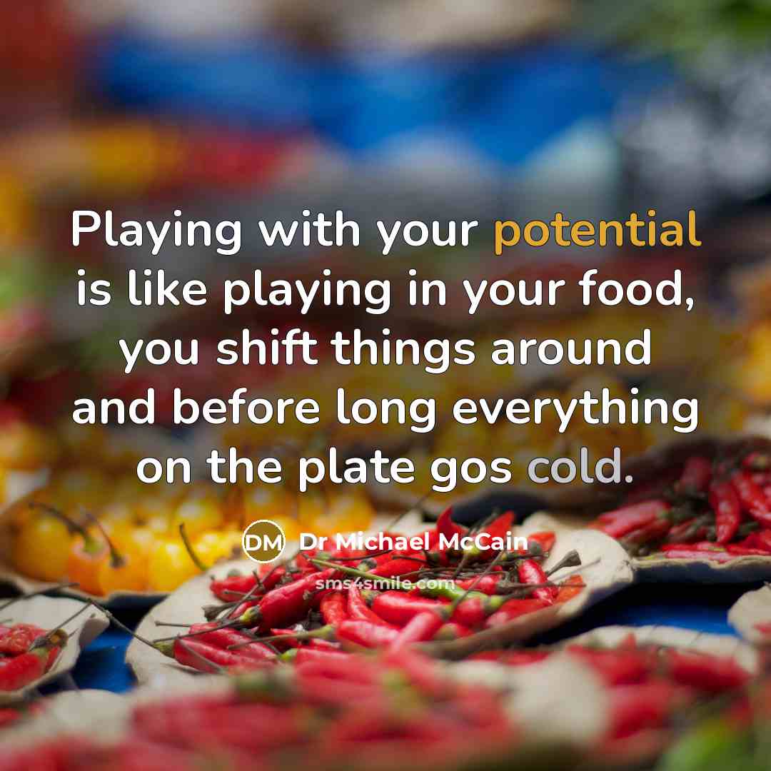 “Playing with your potential is like playing in your food, you shift things around and before long everything on the plate gos cold.” quote by Dr Michael McCain