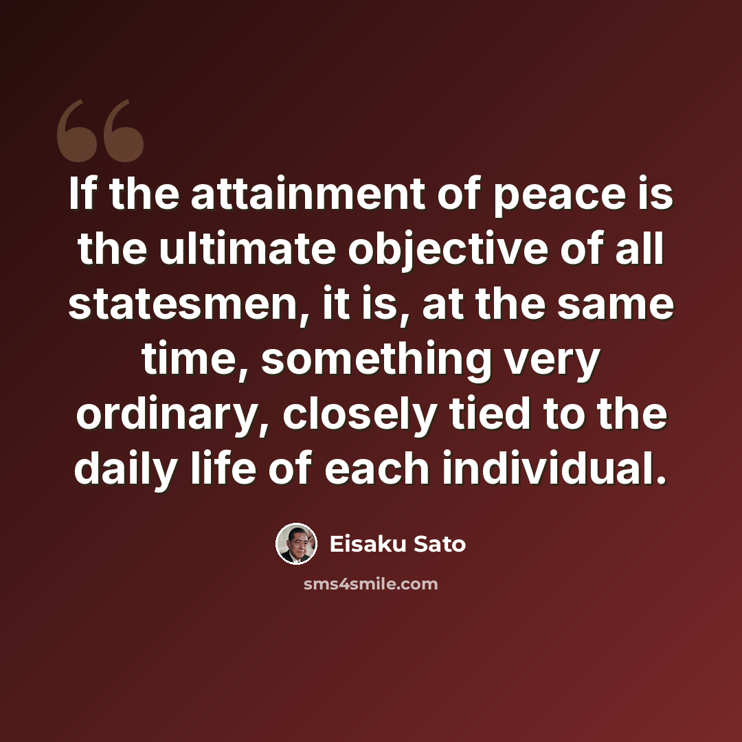 “If the attainment of peace is the ultimate objective of all statesmen, it is, at the same time, something very ordinary, closely tied to the daily life of each individual.” quote by Eisaku Sato