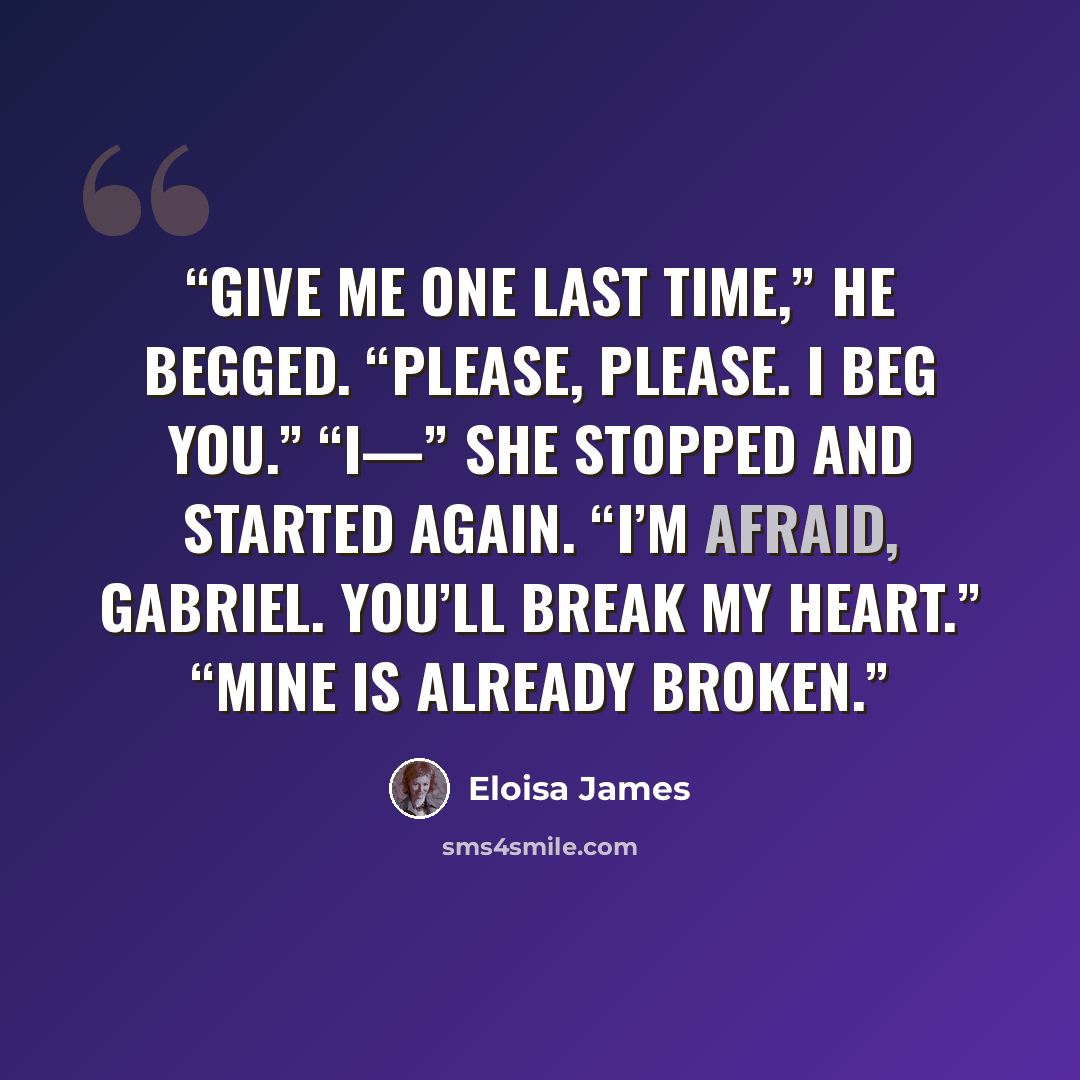 “Give me one last time,” he begged. “Please, please. I beg you.” “I—” She stopped and started again. “I’m afraid, Gabriel. You’ll break my heart.” “Mine is already broken.” quote by Eloisa James