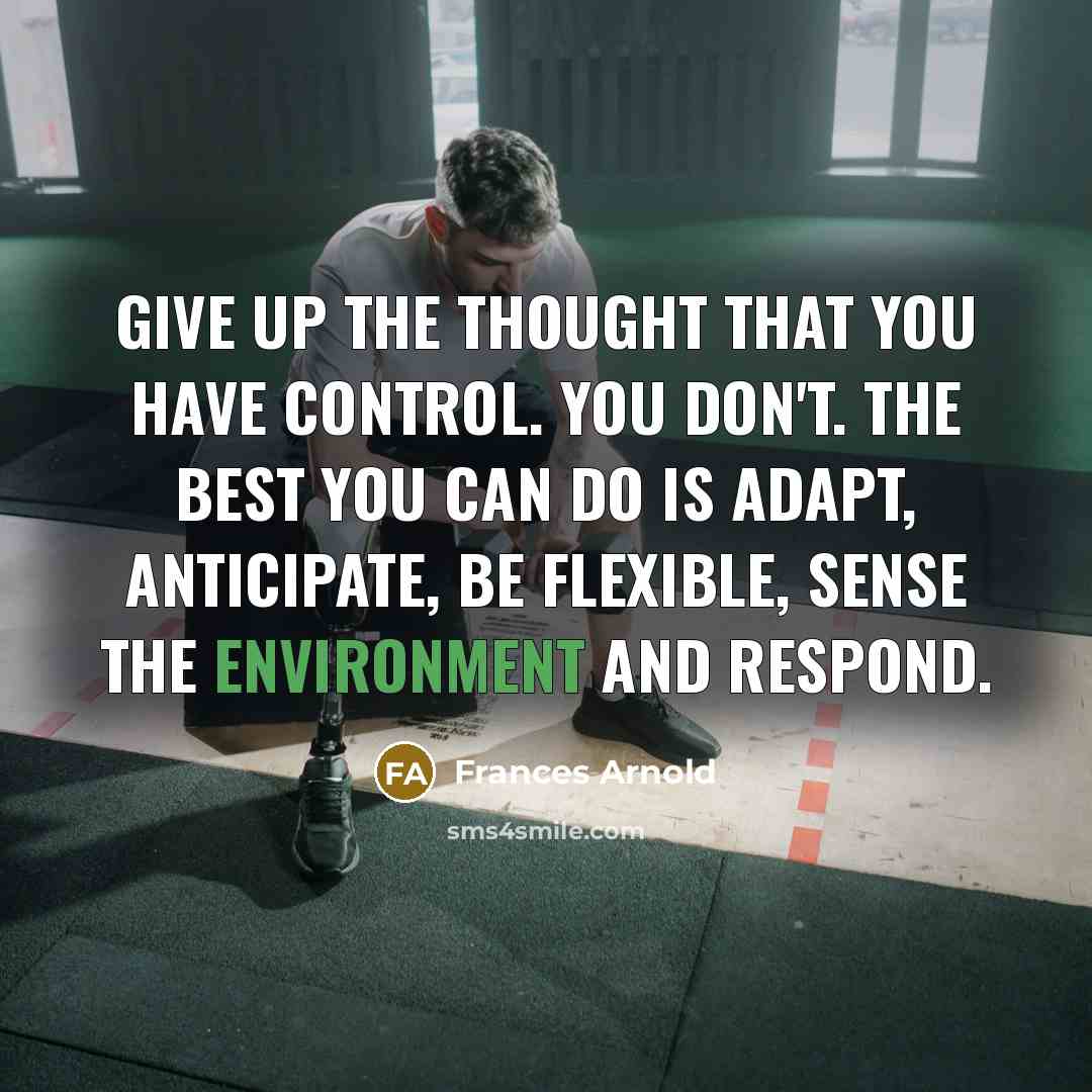 “Give up the thought that you have control. You don't. The best you can do is adapt, anticipate, be flexible, sense the environment and respond.” quote by Frances Arnold