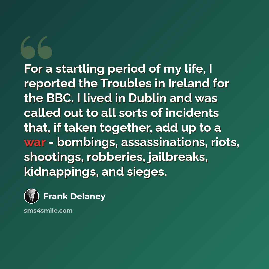 “For a startling period of my life, I reported the Troubles in Ireland for the BBC. I lived in Dublin and was called out to all sorts of incidents that, if taken together, add up to a war - bombings, assassinations, riots, shootings, robberies, jailbreaks, kidnappings, and sieges.” quote by Frank Delaney