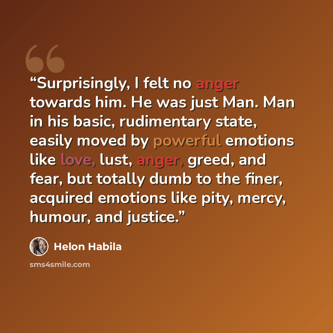 “Surprisingly, I felt no anger towards him. He was just Man. Man in his basic, rudimentary state, easily moved by powerful emotions like love, lust, anger, greed, and fear, but totally dumb to the finer, acquired emotions like pity, mercy, humour, and justice.” quote by Helon Habila