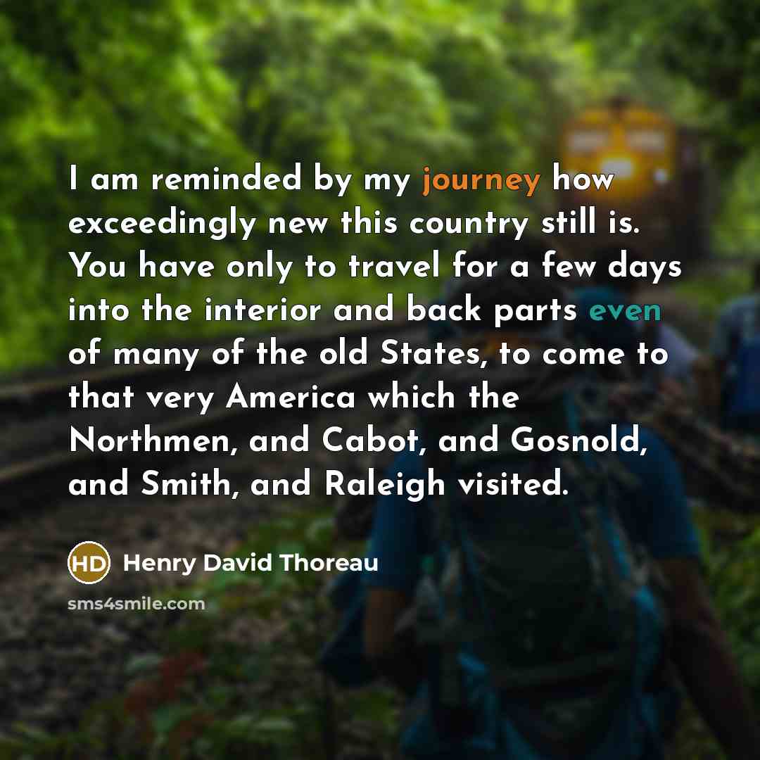 “I am reminded by my journey how exceedingly new this country still is. You have only to travel for a few days into the interior and back parts even of many of the old States, to come to that very America which the Northmen, and Cabot, and Gosnold, and Smith, and Raleigh visited.” quote by Henry David Thoreau