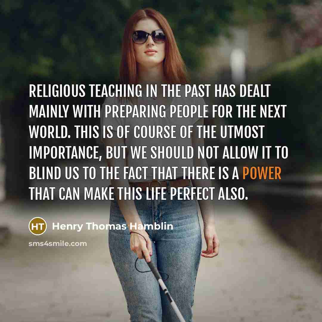 “Religious teaching in the past has dealt mainly with preparing people for the next world. This is of course of the utmost importance, but we should not allow it to blind us to the fact that there is a Power that can make this life perfect also.” quote by Henry Thomas Hamblin