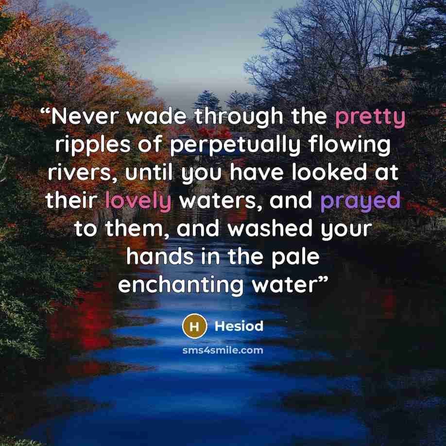 “Never wade through the pretty ripples of perpetually flowing rivers, until you have looked at their lovely waters, and prayed to them, and washed your hands in the pale enchanting water” quote by Hesiod
