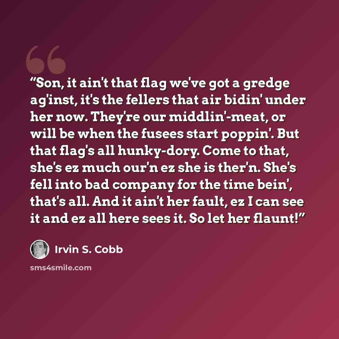 “Son, it ain't that flag we've got a gredge ag'inst, it's the fellers that air bidin' under her now. They're our middlin'-meat, or will be when the fusees start poppin'. But that flag's all hunky-dory. Come to that, she's ez much our'n ez she is ther'n. She's fell into bad company for the time…” quote by Irvin S. Cobb