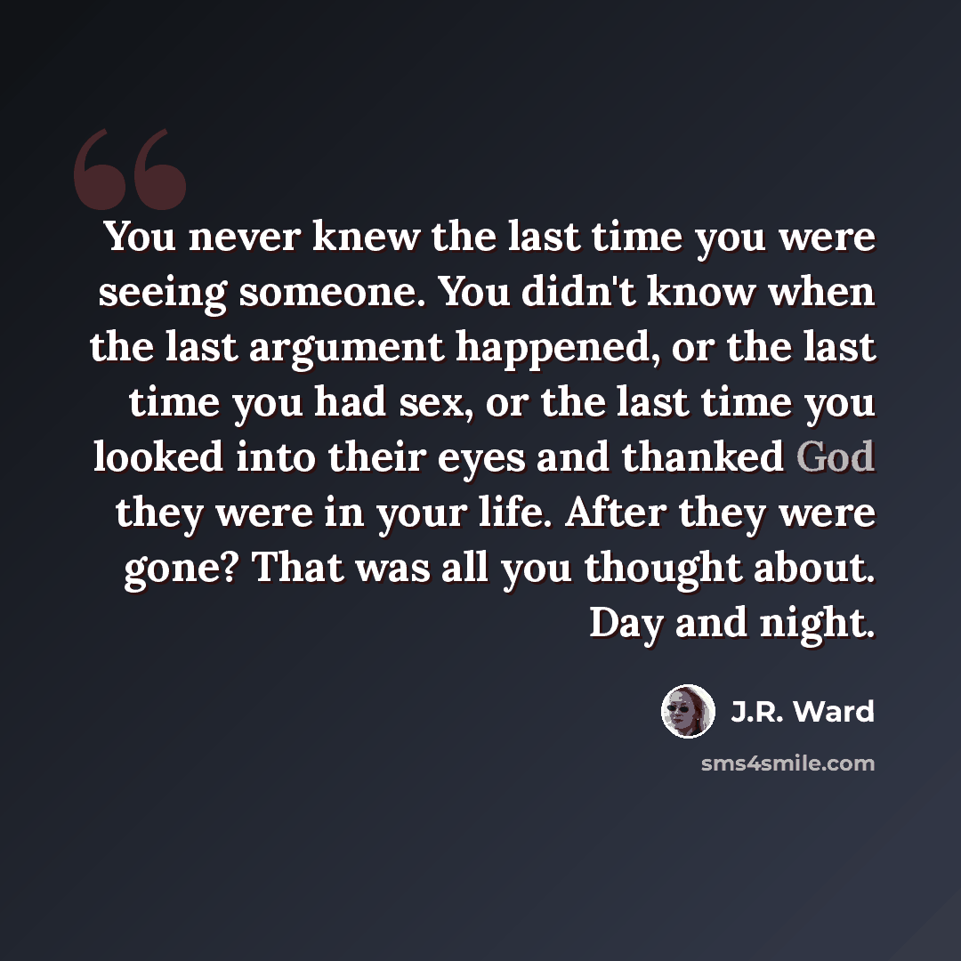 “You never knew the last time you were seeing someone. You didn't know when the last argument happened, or the last time you had sex, or the last time you looked into their eyes and thanked God they were in your life. After they were gone? That was all you thought about. Day and night.” quote by J.R. Ward