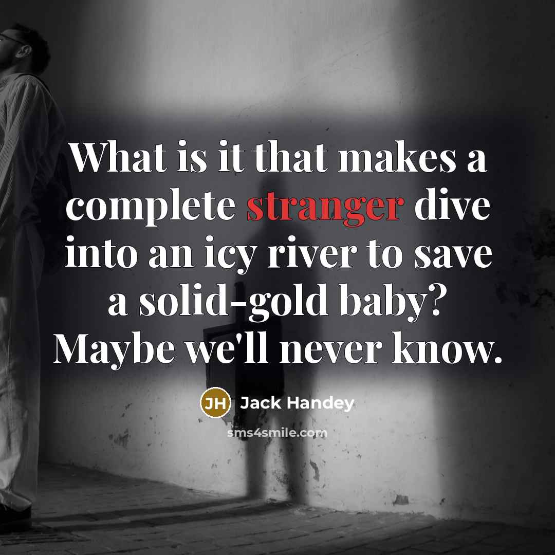 “What is it that makes a complete stranger dive into an icy river to save a solid-gold baby? Maybe we'll never know.” quote by Jack Handey