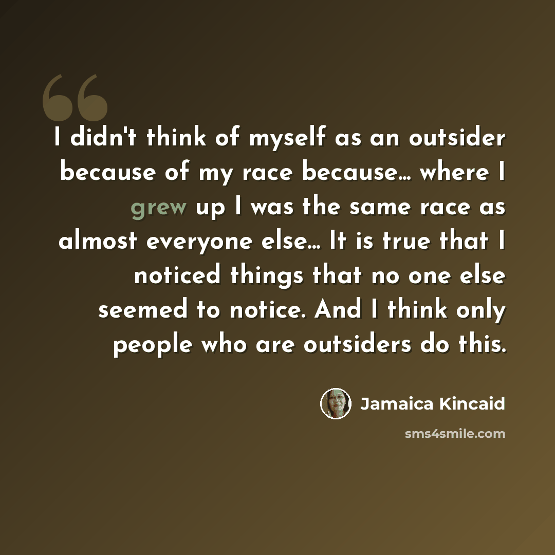 “I didn't think of myself as an outsider because of my race because... where I grew up I was the same race as almost everyone else... It is true that I noticed things that no one else seemed to notice. And I think only people who are outsiders do this.” quote by Jamaica Kincaid