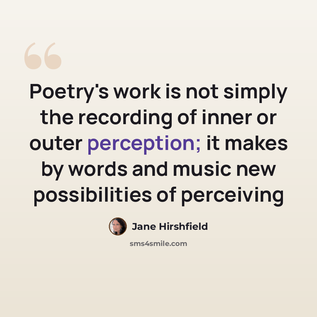 “Poetry's work is not simply the recording of inner or outer perception; it makes by words and music new possibilities of perceiving” quote by Jane Hirshfield