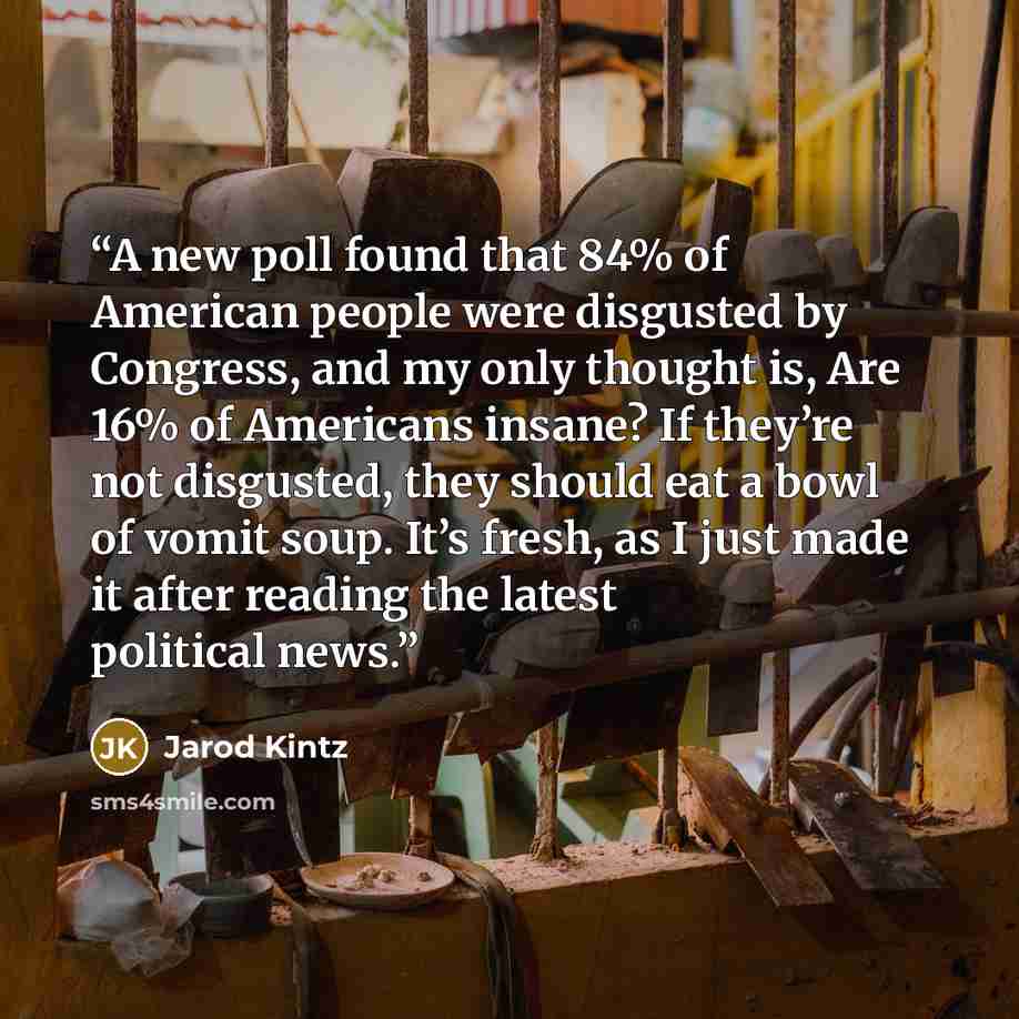 “A new poll found that 84% of American people were disgusted by Congress, and my only thought is, Are 16% of Americans insane? If they’re not disgusted, they should eat a bowl of vomit soup. It’s fresh, as I just made it after reading the latest political news.” quote by Jarod Kintz