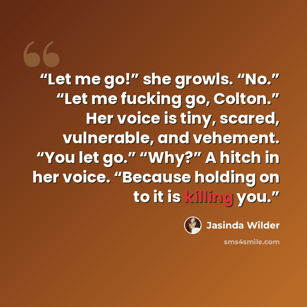 “Let me go!” she growls. “No.” “Let me fucking go, Colton.” Her voice is tiny, scared, vulnerable, and vehement. “You let go.” “Why?” A hitch in her voice. “Because holding on to it is killing you.” quote by Jasinda Wilder