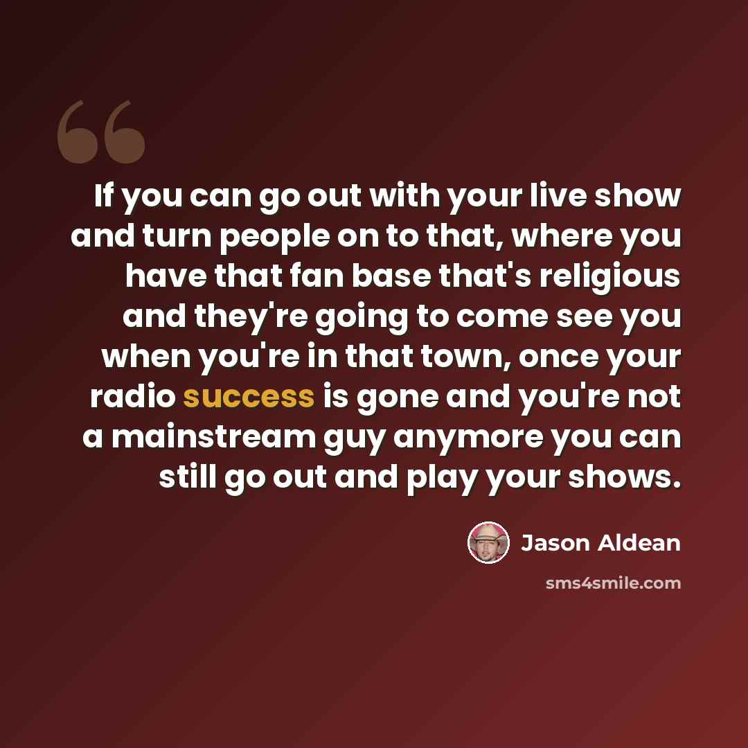 “If you can go out with your live show and turn people on to that, where you have that fan base that's religious and they're going to come see you when you're in that town, once your radio success is gone and you're not a mainstream guy anymore you can still go out and play your shows.” quote by Jason Aldean